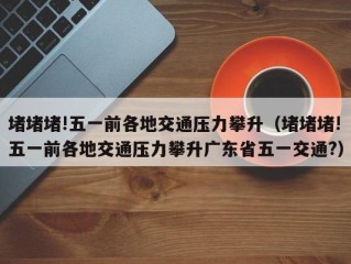 堵堵堵!五一前各地交通压力攀升（堵堵堵!五一前各地交通压力攀升广东省五一交通?）