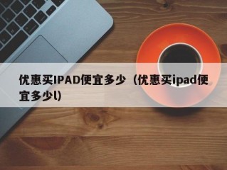 优惠买IPAD便宜多少（优惠买ipad便宜多少l）