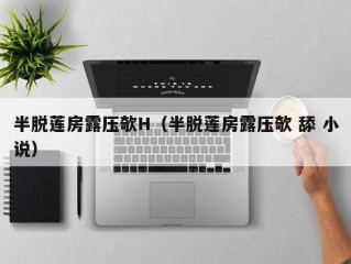 半脱莲房露压欹H（半脱莲房露压欹 舔 小说）