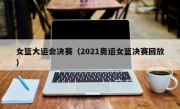 女篮大运会决赛（2021奥运女篮决赛回放）