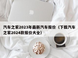 汽车之家2023年最新汽车报价（下载汽车之家2024款报价大全）