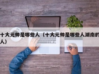 十大元帅是哪些人（十大元帅是哪些人湖南的人）