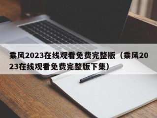 乘风2023在线观看免费完整版（乘风2023在线观看免费完整版下集）