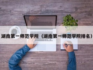 湖南第一师范学院（湖南第一师范学院排名）