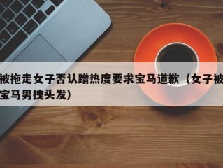 被拖走女子否认蹭热度要求宝马道歉（女子被宝马男拽头发）