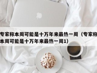 专家称本周可能是十万年来最热一周（专家称本周可能是十万年来最热一周1）