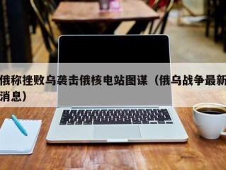 俄称挫败乌袭击俄核电站图谋（俄乌战争最新消息）