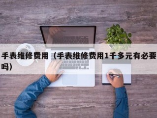 手表维修费用（手表维修费用1千多元有必要吗）