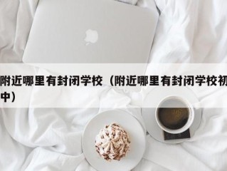 附近哪里有封闭学校（附近哪里有封闭学校初中）
