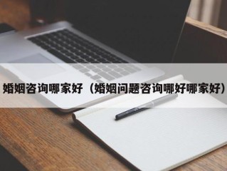 婚姻咨询哪家好（婚姻问题咨询哪好哪家好）