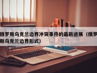 俄罗斯乌克兰边界冲突事件的最新进展（俄罗斯乌克兰边界形式）