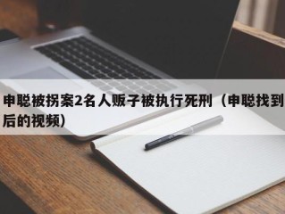 申聪被拐案2名人贩子被执行死刑（申聪找到后的视频）