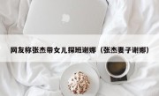 网友称张杰带女儿探班谢娜（张杰妻子谢娜）