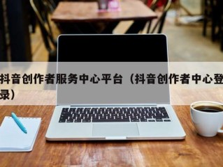 抖音创作者服务中心平台（抖音创作者中心登录）