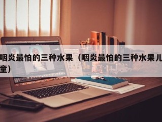 咽炎最怕的三种水果（咽炎最怕的三种水果儿童）