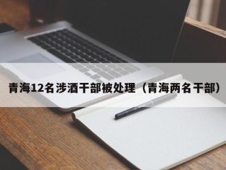 青海12名涉酒干部被处理（青海两名干部）