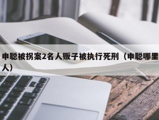 申聪被拐案2名人贩子被执行死刑（申聪哪里人）