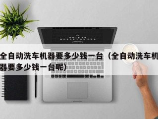 全自动洗车机器要多少钱一台（全自动洗车机器要多少钱一台呢）