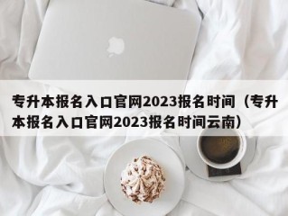 专升本报名入口官网2023报名时间（专升本报名入口官网2023报名时间云南）