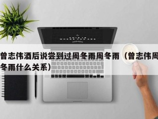曾志伟酒后说尝到过周冬雨周冬雨（曾志伟周冬雨什么关系）