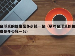 台球桌的价格是多少钱一台（星牌台球桌的价格是多少钱一台）