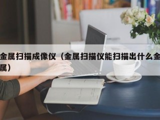 金属扫描成像仪（金属扫描仪能扫描出什么金属）