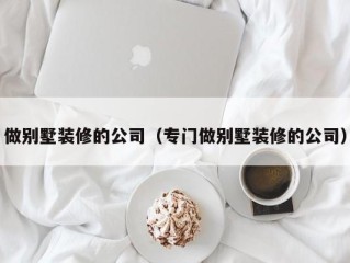 做别墅装修的公司（专门做别墅装修的公司）