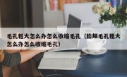 毛孔粗大怎么办怎么收缩毛孔（脸颊毛孔粗大怎么办怎么收缩毛孔）