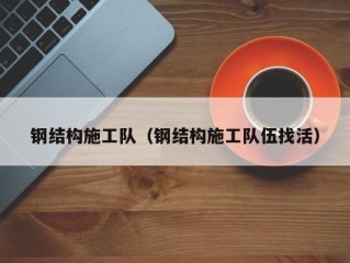 钢结构施工队（钢结构施工队伍找活）