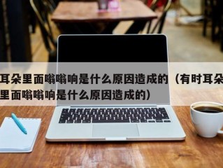耳朵里面嗡嗡响是什么原因造成的（有时耳朵里面嗡嗡响是什么原因造成的）