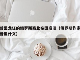 普里戈任的俄罗斯商业帝国崩溃（俄罗斯作家普里什文）