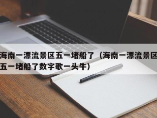 海南一漂流景区五一堵船了（海南一漂流景区五一堵船了数字歌一头牛）