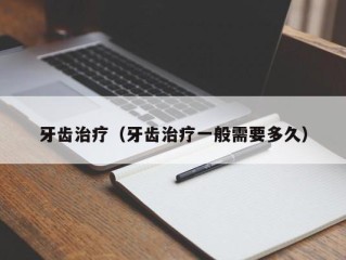 牙齿治疗（牙齿治疗一般需要多久）