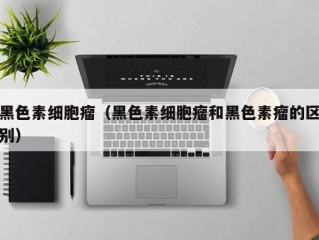 黑色素细胞瘤（黑色素细胞瘤和黑色素瘤的区别）
