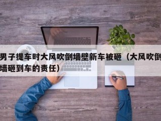 男子提车时大风吹倒墙壁新车被砸（大风吹倒墙砸到车的责任）