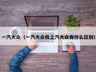 一汽大众（一汽大众和上汽大众有什么区别）