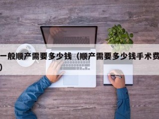 一般顺产需要多少钱（顺产需要多少钱手术费）