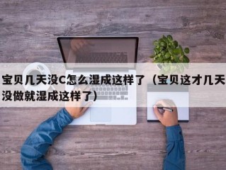 宝贝几天没C怎么湿成这样了（宝贝这才几天没做就湿成这样了）