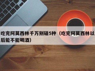 吃完阿莫西林千万别碰5种（吃完阿莫西林以后能不能喝酒）
