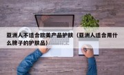 亚洲人不适合欧美产品护肤（亚洲人适合用什么牌子的护肤品）