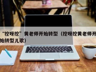 “挖呀挖”黄老师开始转型（挖呀挖黄老师开始转型儿歌）