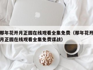 那年花开月正圆在线观看全集免费（那年花开月正圆在线观看全集免费谍战）