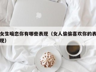 女生暗恋你有哪些表现（女人偷偷喜欢你的表现）