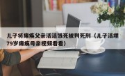 儿子将瘫痪父亲活活饿死被判死刑（儿子活埋79岁瘫痪母亲视频看看）