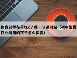 体育老师在单杠c了我一节课网站（初中生做作业磨蹭的孩子怎么教育）