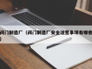 阀门制造厂（阀门制造厂安全注意事项有哪些）