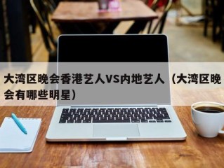 大湾区晚会香港艺人VS内地艺人（大湾区晚会有哪些明星）