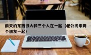 前夫的东西很大和三个人在一起（老公找来两个朋友一起）