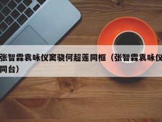 张智霖袁咏仪窦骁何超莲同框（张智霖袁咏仪同台）
