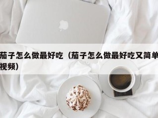 茄子怎么做最好吃（茄子怎么做最好吃又简单视频）